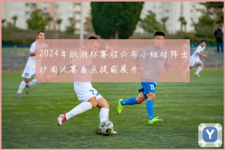 2024年欧洲杯赛程公布小组对阵出炉淘汰赛看点提前展开
