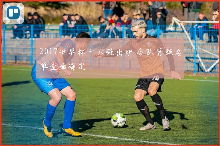 2017世界杯十六强出炉 各队晋级名单全面确定