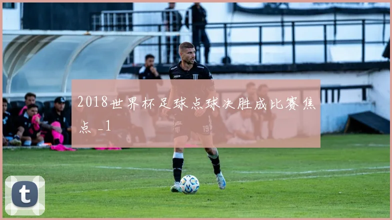 2018世界杯足球点球决胜成比赛焦点 _1