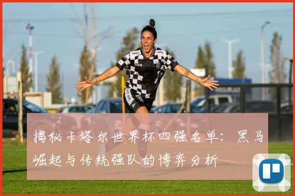 揭秘卡塔尔世界杯四强名单：黑马崛起与传统强队的博弈分析