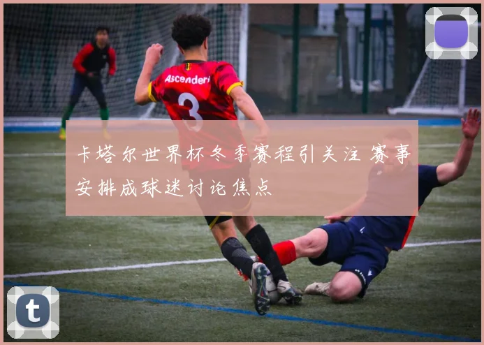 卡塔尔世界杯冬季赛程引关注 赛事安排成球迷讨论焦点