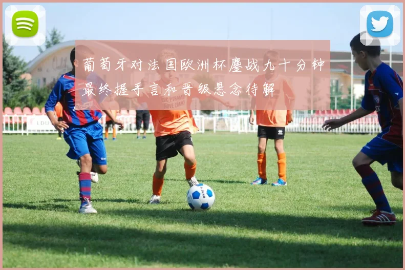 葡萄牙对法国欧洲杯鏖战九十分钟最终握手言和晋级悬念待解