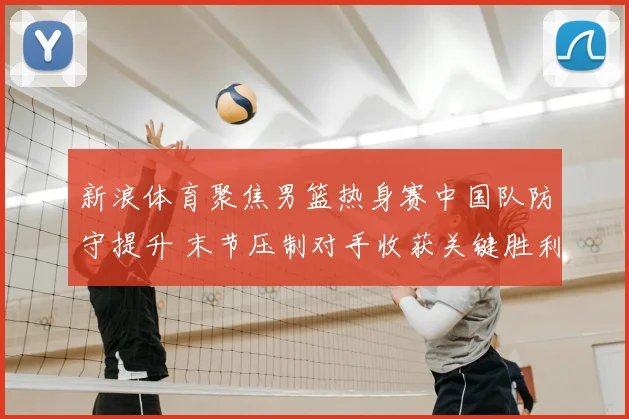 新浪体育聚焦男篮热身赛中国队防守提升 末节压制对手收获关键胜利