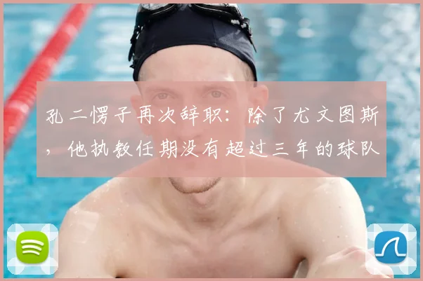 孔二愣子再次辞职:除了尤文图斯,他执教任期没有超过三年的球队_孔蒂_赛季_主教练