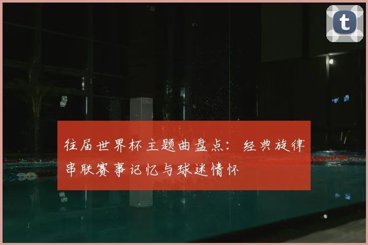 往届世界杯主题曲盘点:经典旋律串联赛事记忆与球迷情怀