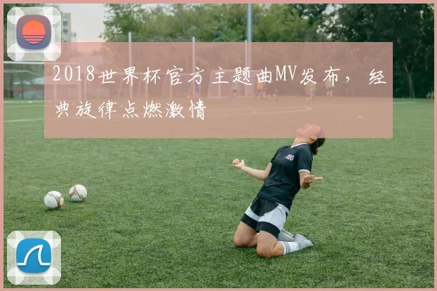 2018世界杯官方主题曲MV发布，经典旋律点燃激情