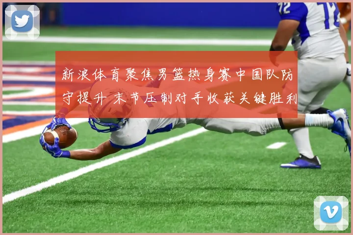 新浪体育聚焦男篮热身赛中国队防守提升 末节压制对手收获关键胜利
