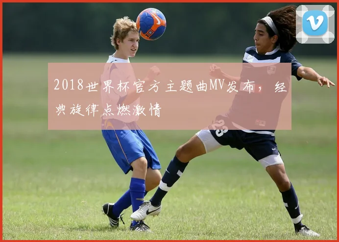 2018世界杯官方主题曲MV发布,经典旋律点燃激情