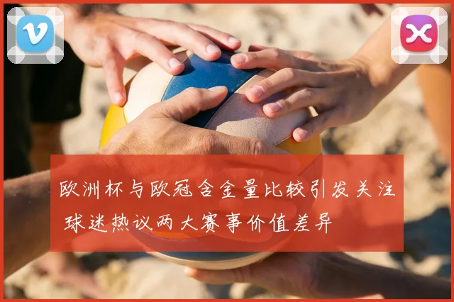 欧洲杯与欧冠含金量比较引发关注 球迷热议两大赛事价值差异