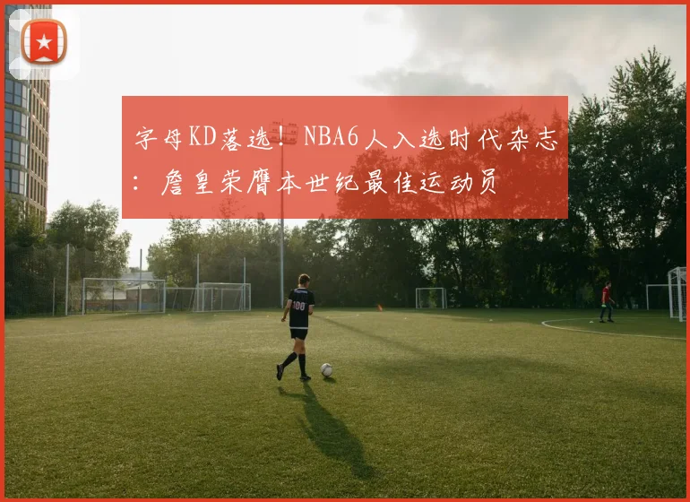 字母KD落选!NBA6人入选时代杂志:詹皇荣膺本世纪最佳运动员