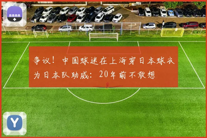 争议！中国球迷在上海穿日本球衣为日本队助威：20年前不敢想