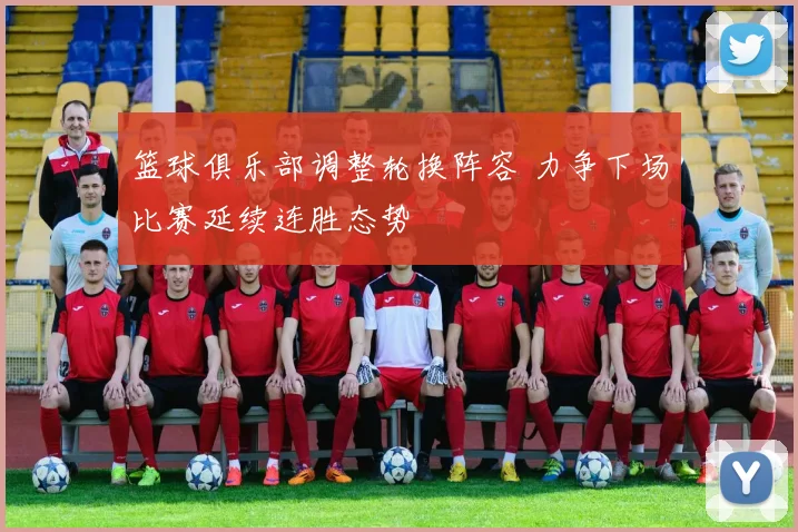 篮球俱乐部调整轮换阵容 力争下场比赛延续连胜态势