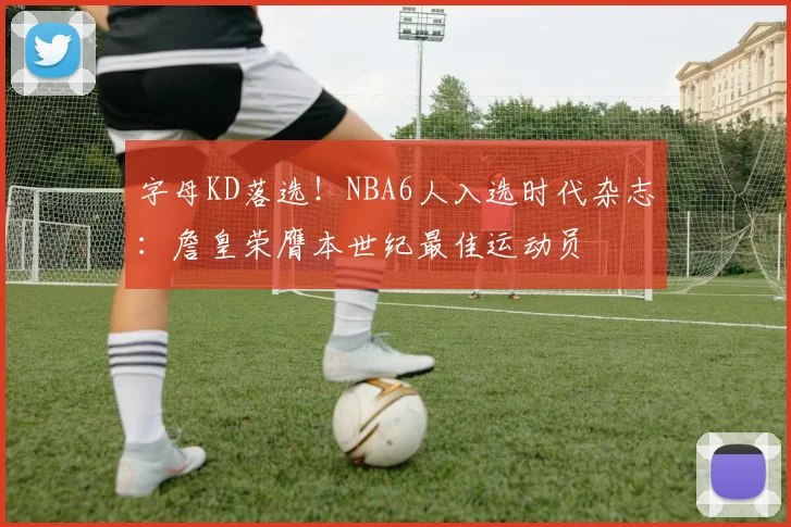 字母KD落选！NBA6人入选时代杂志：詹皇荣膺本世纪最佳运动员