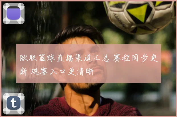 欧联篮球直播渠道汇总 赛程同步更新 观赛入口更清晰