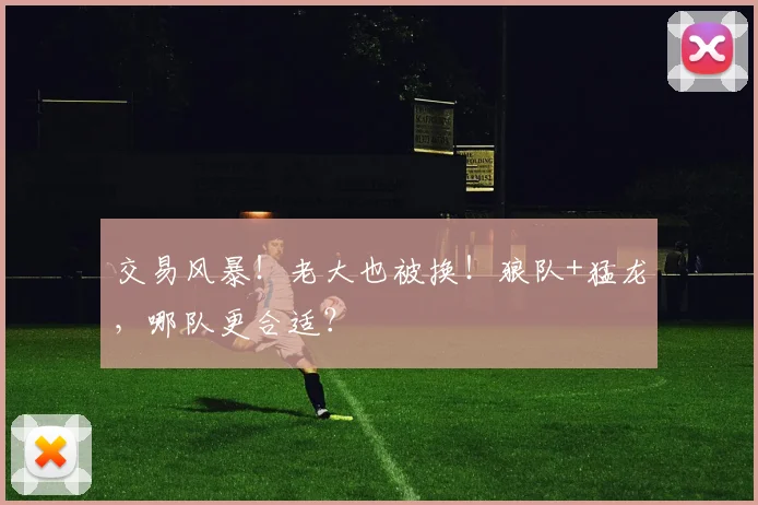 交易风暴！老大也被换！狼队+猛龙，哪队更合适？