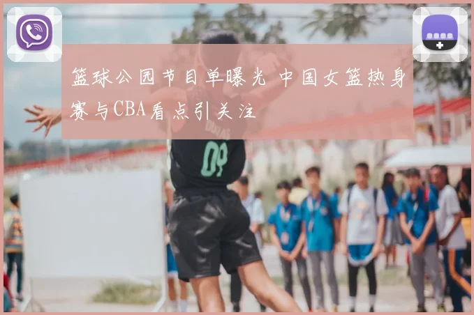 篮球公园节目单曝光 中国女篮热身赛与CBA看点引关注