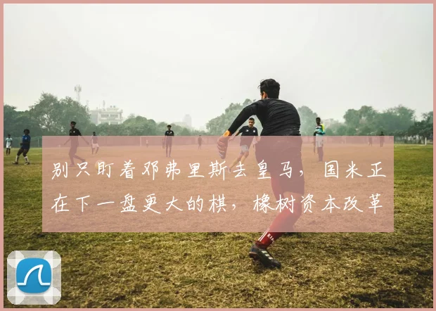别只盯着邓弗里斯去皇马，国米正在下一盘更大的棋，橡树资本改革_球员_欧冠_罗马