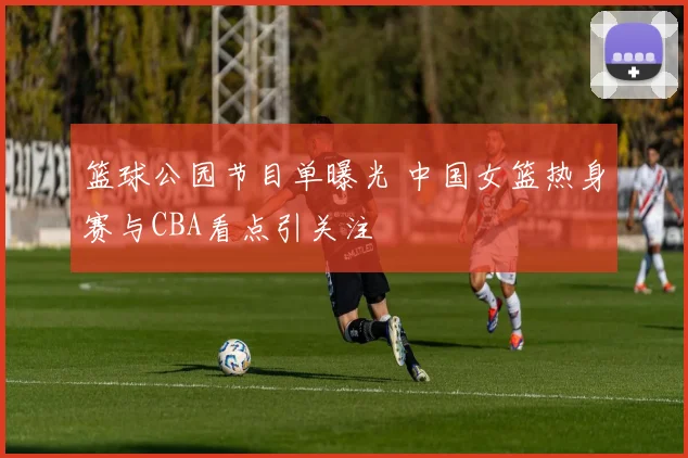 篮球公园节目单曝光 中国女篮热身赛与CBA看点引关注