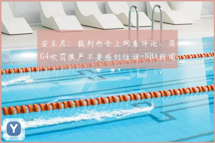 安东尼：裁判也会上网看评论，若G4吹罚很严不要感到惊讶-NBA新闻