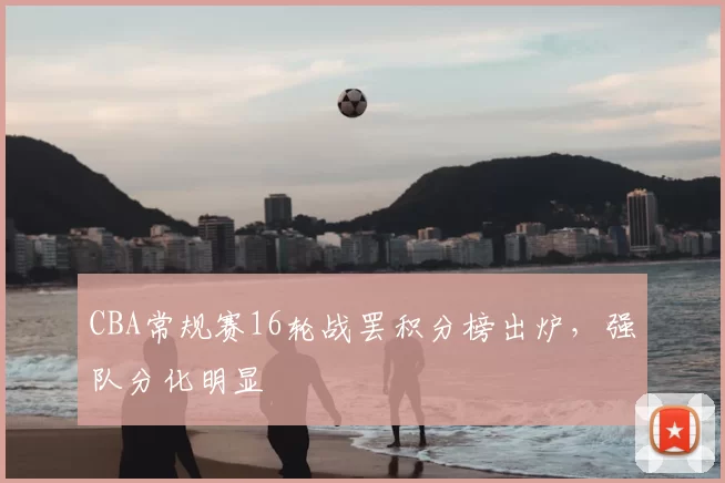 CBA常规赛16轮战罢积分榜出炉，强队分化明显