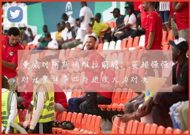 曼城对阿斯顿维拉前瞻：英超强强对话聚焦争四与进攻火力对决