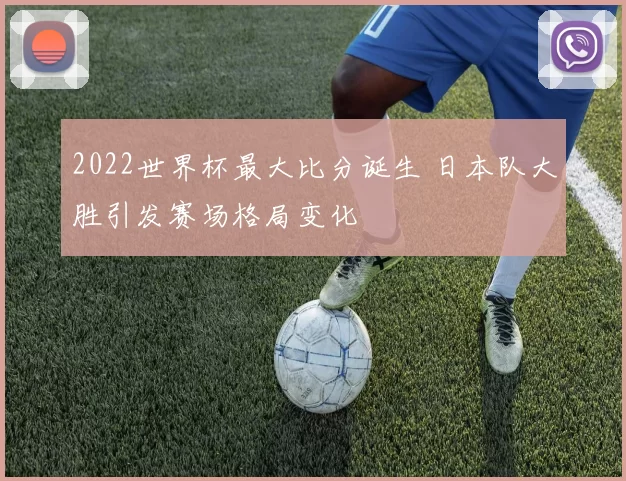 2022世界杯最大比分诞生 日本队大胜引发赛场格局变化