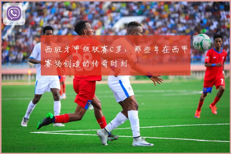 西班牙甲级联赛c罗，那些年在西甲赛场创造的传奇时刻