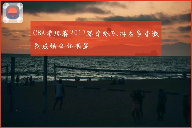 CBA常规赛2017赛季球队排名争夺激烈成绩分化明显
