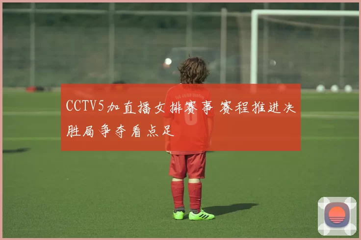 CCTV5加直播女排赛事 赛程推进决胜局争夺看点足