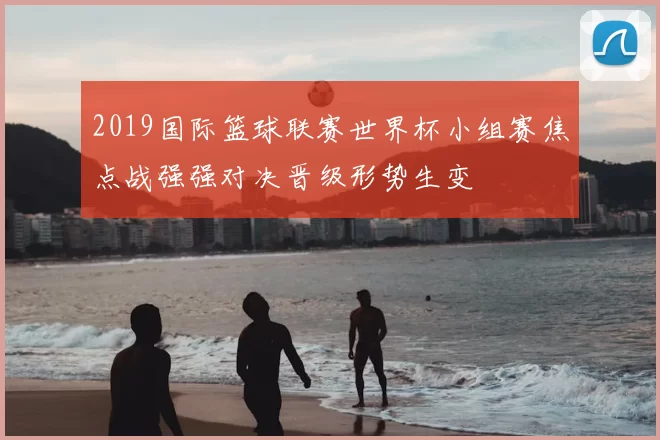 2019国际篮球联赛世界杯小组赛焦点战强强对决晋级形势生变