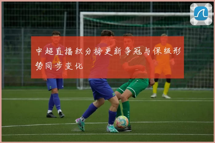 中超直播积分榜更新争冠与保级形势同步变化