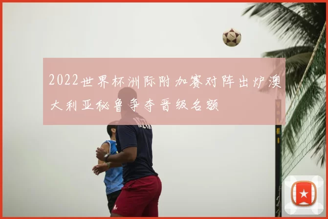 2022世界杯洲际附加赛对阵出炉澳大利亚秘鲁争夺晋级名额