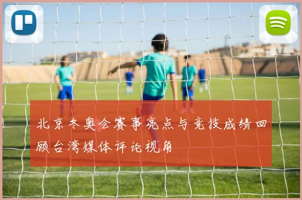北京冬奥会赛事亮点与竞技成绩回顾台湾媒体评论视角