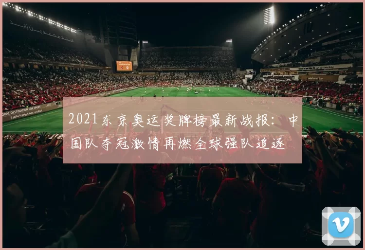 2021东京奥运奖牌榜最新战报：中国队夺冠激情再燃全球强队追逐