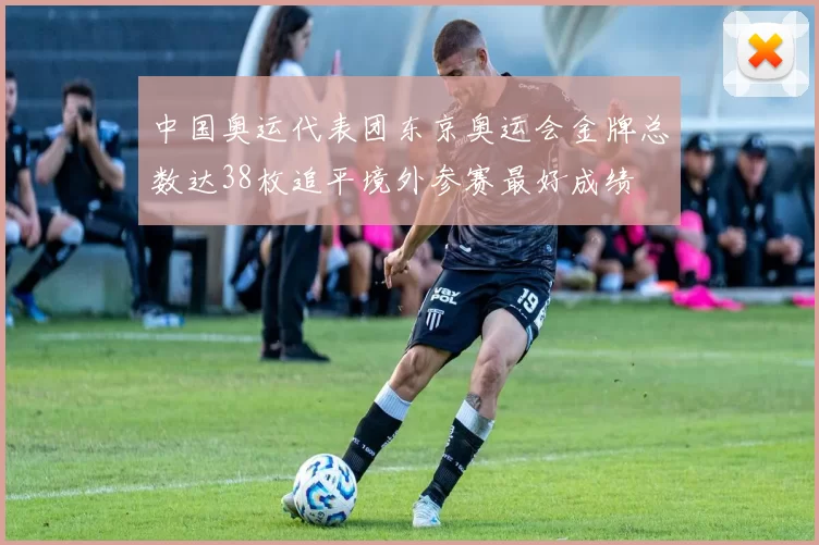 中国奥运代表团东京奥运会金牌总数达38枚追平境外参赛最好成绩