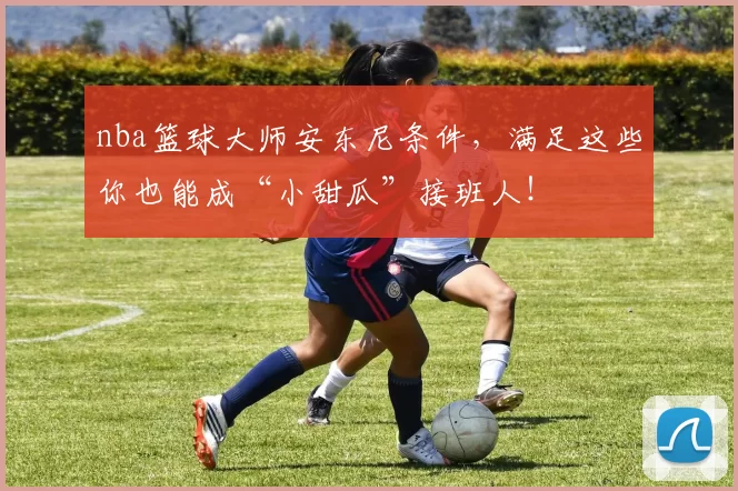 nba篮球大师安东尼条件，满足这些你也能成“小甜瓜”接班人！