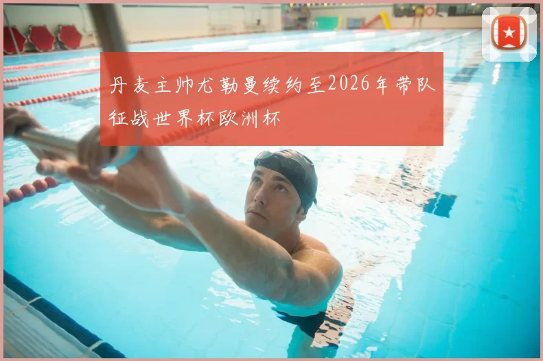 丹麦主帅尤勒曼续约至2026年带队征战世界杯欧洲杯