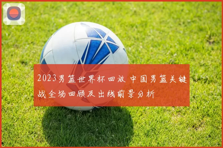 2023男篮世界杯回放 中国男篮关键战全场回顾及出线前景分析