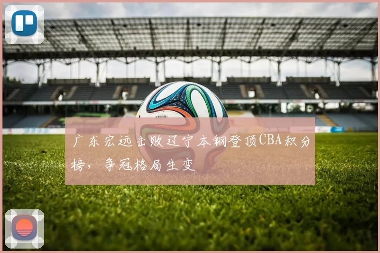 广东宏远击败辽宁本钢登顶CBA积分榜，争冠格局生变