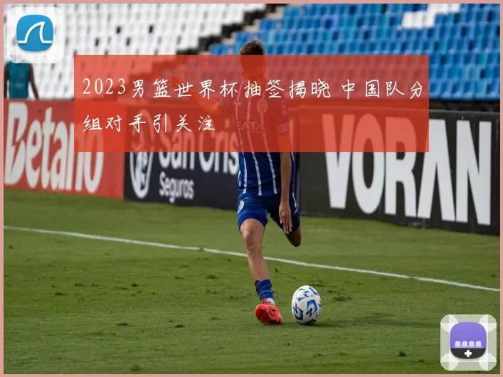 2023男篮世界杯抽签揭晓 中国队分组对手引关注