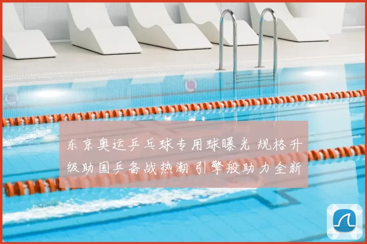 东京奥运乒乓球专用球曝光 规格升级助国乒备战热潮 引擎般助力全新