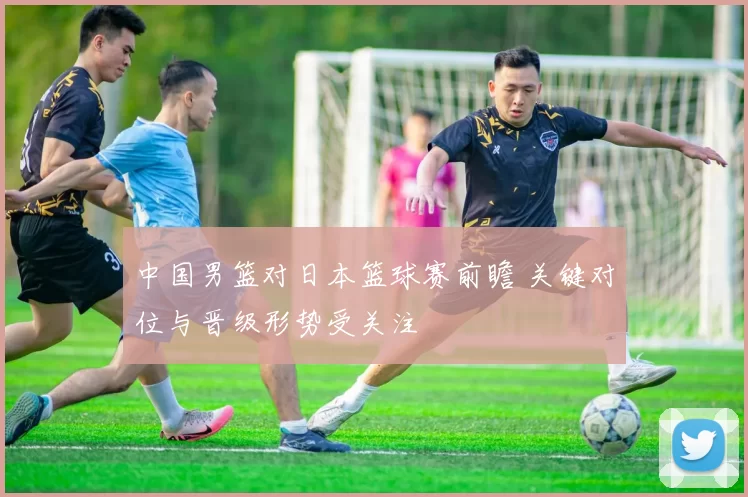 中国男篮对日本篮球赛前瞻 关键对位与晋级形势受关注