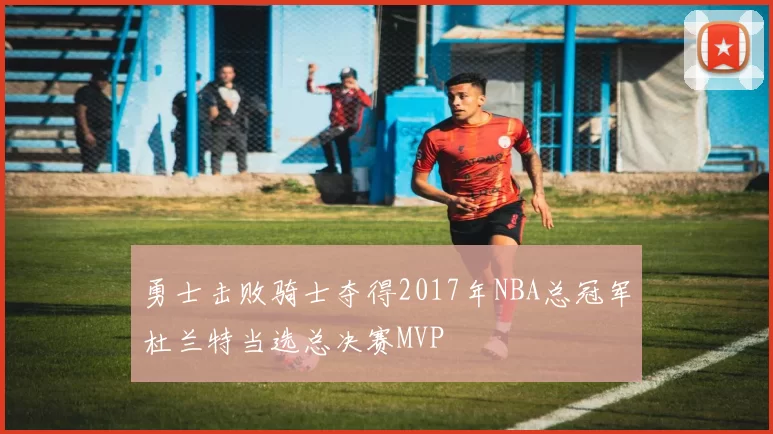 勇士击败骑士夺得2017年NBA总冠军杜兰特当选总决赛MVP