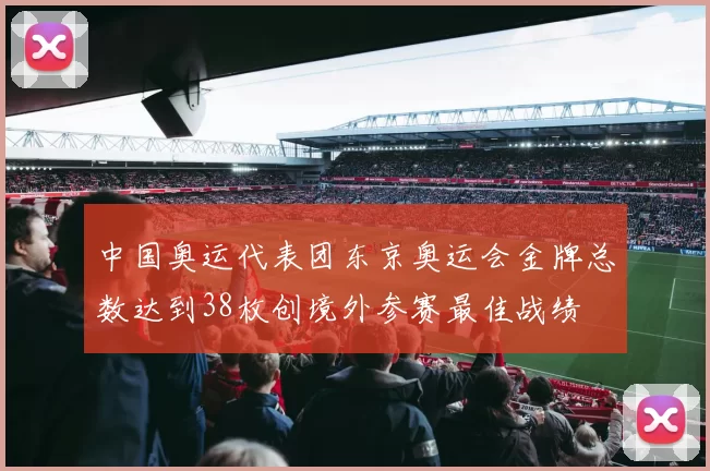中国奥运代表团东京奥运会金牌总数达到38枚创境外参赛最佳战绩