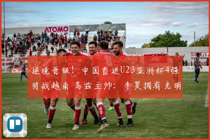 逆境晋级！中国首进U23亚洲杯4强将战越南 乌兹主帅：李昊拥有光明的未来
