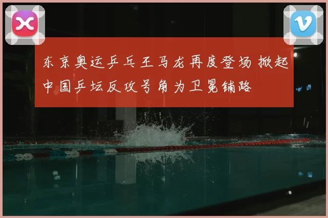 东京奥运乒乓王马龙再度登场 掀起中国乒坛反攻号角为卫冕铺路