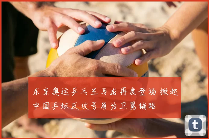 东京奥运乒乓王马龙再度登场 掀起中国乒坛反攻号角为卫冕铺路