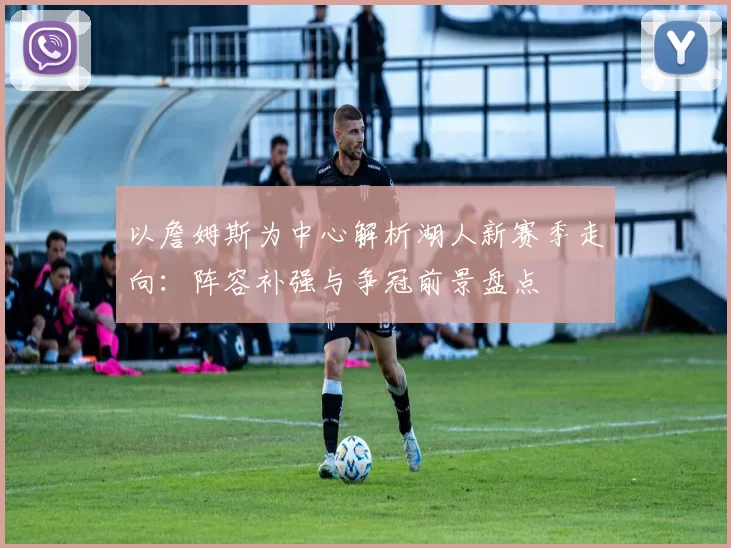 以詹姆斯为中心解析湖人新赛季走向：阵容补强与争冠前景盘点