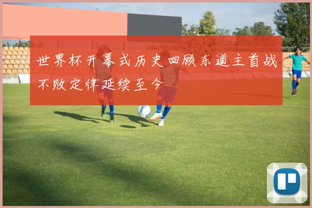 世界杯开幕式历史回顾东道主首战不败定律延续至今