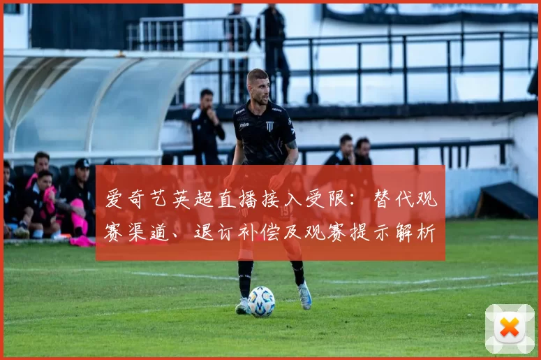 爱奇艺英超直播接入受限:替代观赛渠道、退订补偿及观赛提示解析